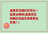 桑黄灵芝藏红花可以一起煮水喝吗(桑黄灵芝和藏红花能否混用煮水饮用？)