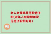 老人老是喝灵芝粉孢子粉(老年人经常服用灵芝孢子粉的好处)