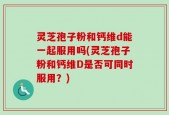 灵芝孢子粉和钙维d能一起服用吗(灵芝孢子粉和钙维D是否可同时服用？)