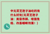 中元灵芝孢子油吃的有什么好处(元灵芝孢子油：美容养颜、增强免疫、改善睡眠效果！)