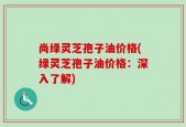 尚绿灵芝孢子油价格(绿灵芝孢子油价格：深入了解)