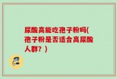尿酸高能吃孢子粉吗(孢子粉是否适合高尿酸人群？)