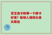 灵芝孢子粉哪一个牌子好用？聪明人懂得从源头筛选