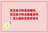 灵芝孢子粉是高糖吗_灵芝孢子粉含糖量高吗？深入解析其营养成分)