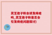 灵芝孢子粉会诱发痔疮吗_灵芝孢子粉是否会引发痔疮问题探讨)