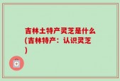 吉林土特产灵芝是什么(吉林特产：认识灵芝)