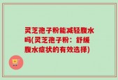 灵芝孢子粉能减轻腹水吗(灵芝孢子粉：舒缓腹水症状的有效选择)