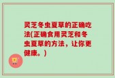 灵芝冬虫夏草的正确吃法(正确食用灵芝和冬虫夏草的方法，让你更健康。)