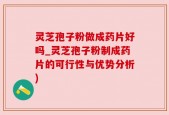 灵芝孢子粉做成药片好吗_灵芝孢子粉制成药片的可行性与优势分析)