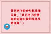 灵芝孢子粉会引起头胀头晕_“灵芝孢子粉使用后可能引发的头胀头晕现象”)