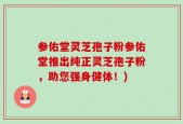 参佑堂灵芝孢子粉参佑堂推出纯正灵芝孢子粉，助您强身健体！)