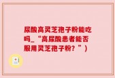 尿酸高灵芝孢子粉能吃吗_“高尿酸患者能否服用灵芝孢子粉？”)
