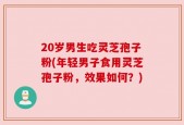 20岁男生吃灵芝孢子粉(年轻男子食用灵芝孢子粉，效果如何？)