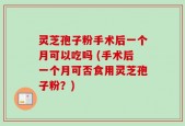 灵芝孢子粉手术后一个月可以吃吗 (手术后一个月可否食用灵芝孢子粉？)
