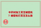 中药材加工灵芝破壁机？破壁机打灵芝怎么做