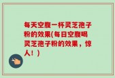 每天空腹一杯灵芝孢子粉的效果(每日空腹喝灵芝孢子粉的效果，惊人！)