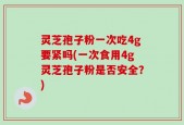 灵芝孢子粉一次吃4g要紧吗(一次食用4g灵芝孢子粉是否安全？)