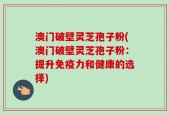 澳门破壁灵芝孢子粉(澳门破壁灵芝孢子粉：提升免疫力和健康的选择)