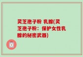 灵芝孢子粉 乳腺(灵芝孢子粉：保护女性乳腺的秘密武器)