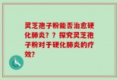 灵芝孢子粉能否治愈硬化肺炎？？探究灵芝孢子粉对于硬化肺炎的疗效？
