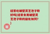 经常吃破壁灵芝泡子粉好吗(经常食用破壁灵芝泡子粉的益处如何？)