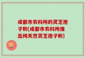 成都市农科所的灵芝孢子粉(成都市农科所推出纯天然灵芝孢子粉)