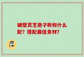 破壁灵芝孢子粉和什么配？搭配最佳食材？