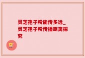 灵芝孢子粉能传多远_灵芝孢子粉传播距离探究
