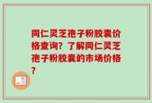 同仁灵芝孢子粉胶囊价格查询？了解同仁灵芝孢子粉胶囊的市场价格？
