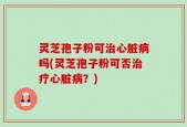 灵芝孢子粉可治心脏病吗(灵芝孢子粉可否治疗心脏病？)