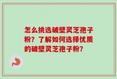 怎么挑选破壁灵芝孢子粉？了解如何选择优质的破壁灵芝孢子粉？