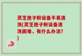 灵芝孢子粉设备不易清洗(灵芝孢子粉设备清洗困难，有什么办法？)