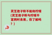 灵芝孢子粉不能和柠檬(灵芝孢子粉与柠檬不宜同时食用，你了解吗？)