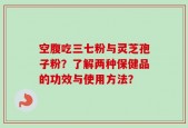 空腹吃三七粉与灵芝孢子粉？了解两种保健品的功效与使用方法？