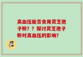 高血压能否食用灵芝孢子粉？？探讨灵芝孢子粉对高血压的影响？
