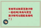 羊肉可以和灵芝孢子粉一起吃吗(羊肉与灵芝孢子粉可以搭配食用吗？)