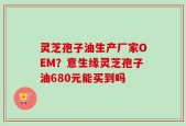 灵芝孢子油生产厂家OEM？意生缘灵芝孢子油680元能买到吗