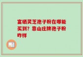 富硒灵芝孢子粉在哪能买到？靠山庄牌孢子粉咋样