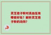 灵芝孢子粉对高血压有哪些好处？解析灵芝孢子粉的功效？