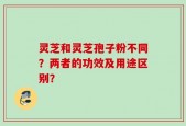 灵芝和灵芝孢子粉不同？两者的功效及用途区别？