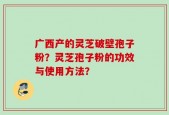 广西产的灵芝破壁孢子粉？灵芝孢子粉的功效与使用方法？