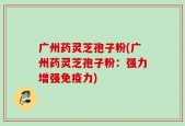 广州药灵芝孢子粉(广州药灵芝孢子粉：强力增强免疫力)