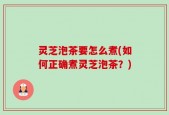 灵芝泡茶要怎么煮(如何正确煮灵芝泡茶？)