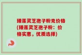 臻莲灵芝孢子粉克价格(臻莲灵芝孢子粉：价格实惠，优质选择)