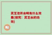 灵芝泡开水喝有什么效果(探究：灵芝水的功效)