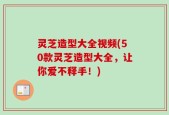 灵芝造型大全视频(50款灵芝造型大全，让你爱不释手！)