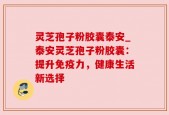 灵芝孢子粉胶囊泰安_泰安灵芝孢子粉胶囊：提升免疫力，健康生活新选择