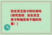 敖东灵芝孢子粉好用吗(研究发现：敖东灵芝孢子粉确实有不错的效果！)