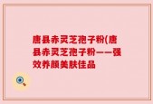 唐县赤灵芝孢子粉(唐县赤灵芝孢子粉——强效养颜美肤佳品