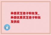 承德灵芝孢子粉批发_承德优质灵芝孢子粉批发供应